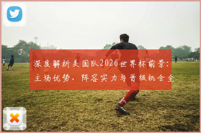 深度解析美国队2026世界杯前景：主场优势、阵容实力与晋级机会全探讨
