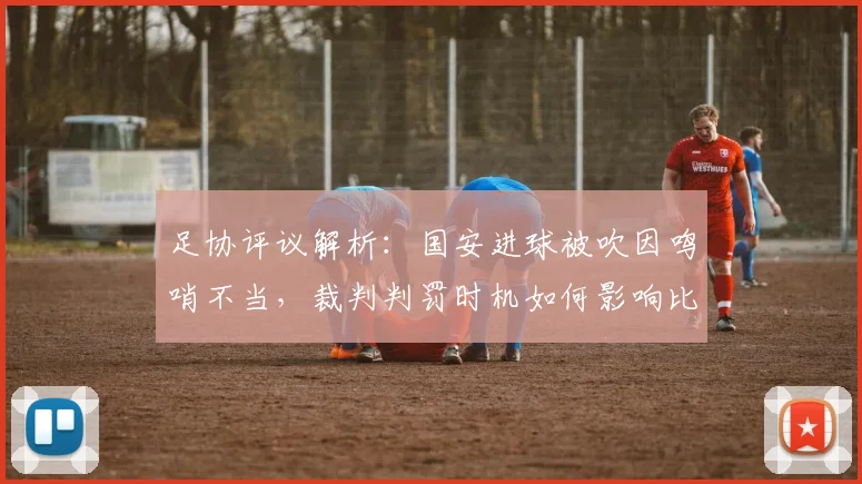 足协评议解析:国安进球被吹因鸣哨不当,裁判判罚时机如何影响比赛结果?