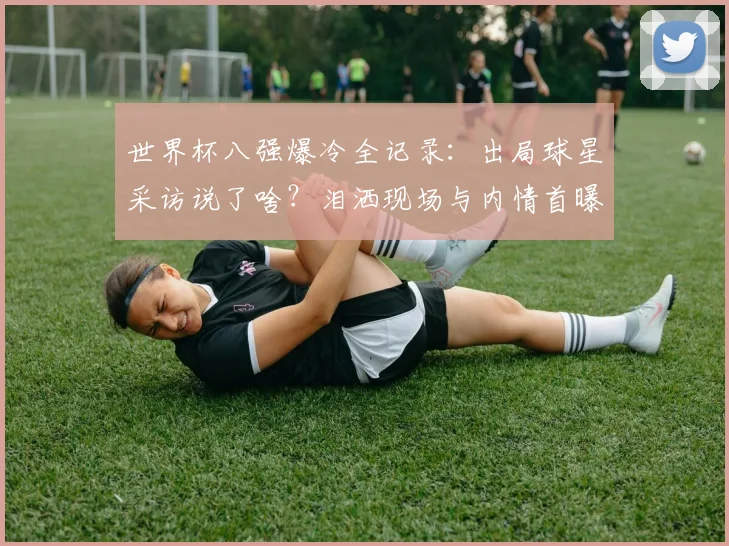 世界杯八强爆冷全记录：出局球星采访说了啥？泪洒现场与内情首曝