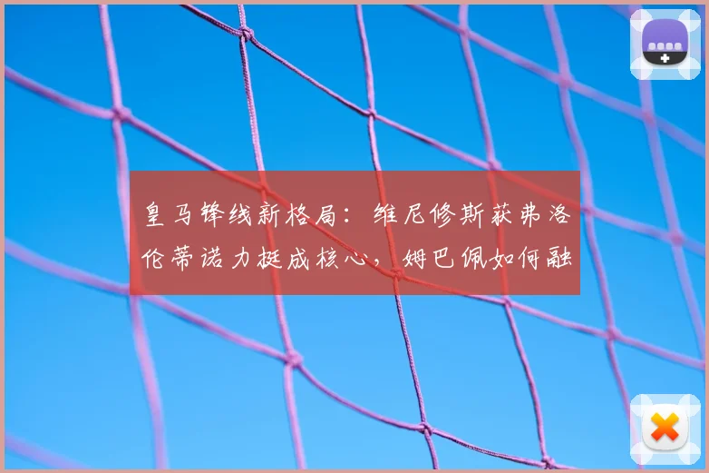 皇马锋线新格局：维尼修斯获弗洛伦蒂诺力挺成核心，姆巴佩如何融入战术体系？