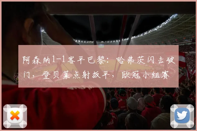 阿森纳1-1客平巴黎：哈弗茨闪击破门，登贝莱点射扳平，欧冠小组赛出线分析