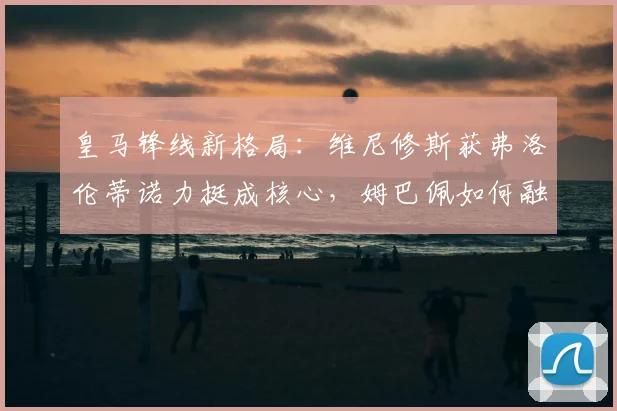 皇马锋线新格局：维尼修斯获弗洛伦蒂诺力挺成核心，姆巴佩如何融入战术体系？