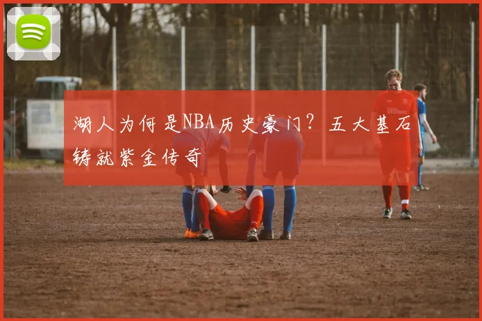 湖人为何是NBA历史豪门？五大基石铸就紫金传奇