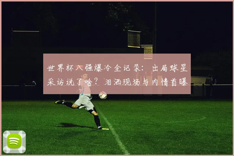 世界杯八强爆冷全记录：出局球星采访说了啥？泪洒现场与内情首曝